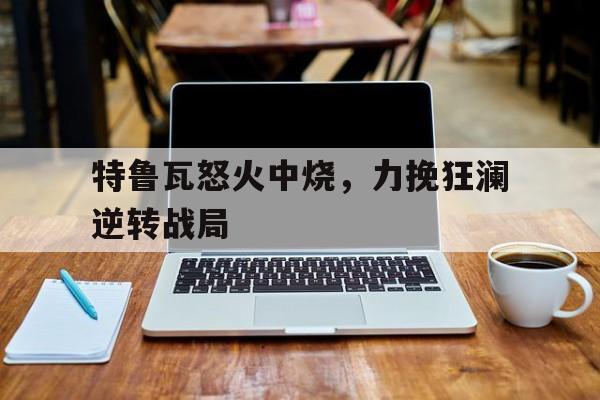 天博体育下载-包含特鲁瓦怒火中烧，力挽狂澜逆转战局的词条