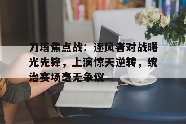 天博体育app-刀塔焦点战：逐风者对战曙光先锋，上演惊天逆转，统治赛场毫无争议的简单介绍